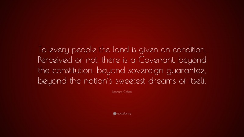 Leonard Cohen Quote: “To every people the land is given on condition. Perceived or not, there is a Covenant, beyond the constitution, beyond sovereign guarantee, beyond the nation’s sweetest dreams of itself.”