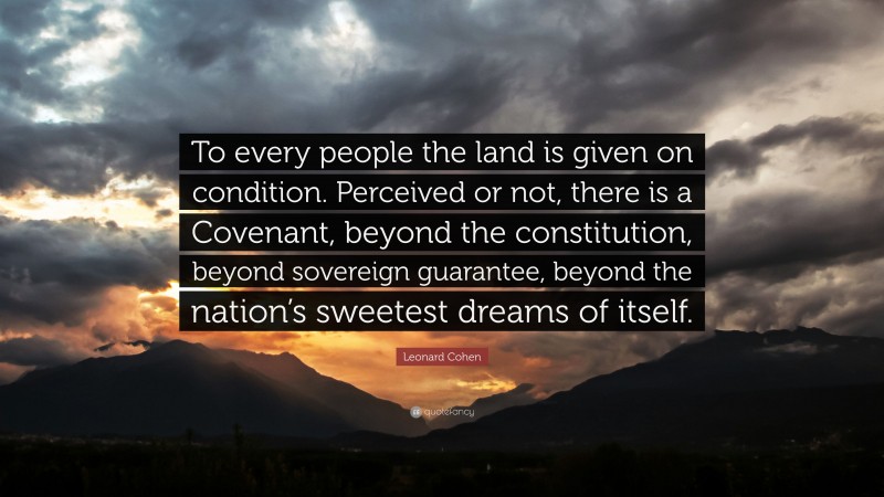 Leonard Cohen Quote: “To every people the land is given on condition. Perceived or not, there is a Covenant, beyond the constitution, beyond sovereign guarantee, beyond the nation’s sweetest dreams of itself.”