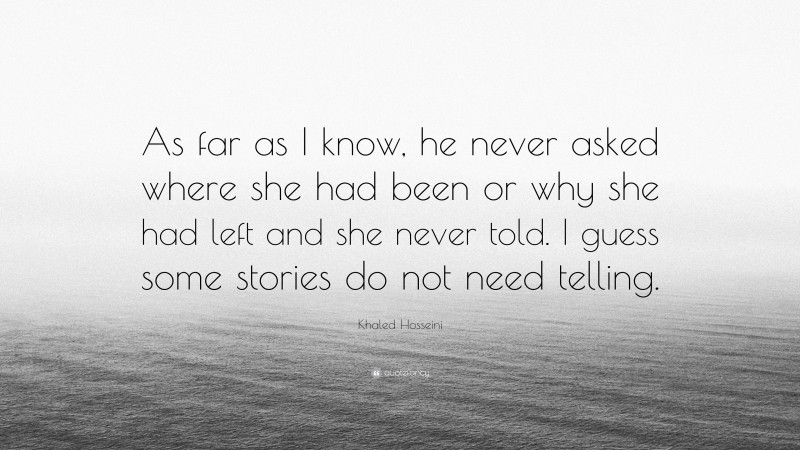 Khaled Hosseini Quote: “As far as I know, he never asked where she had been or why she had left and she never told. I guess some stories do not need telling.”