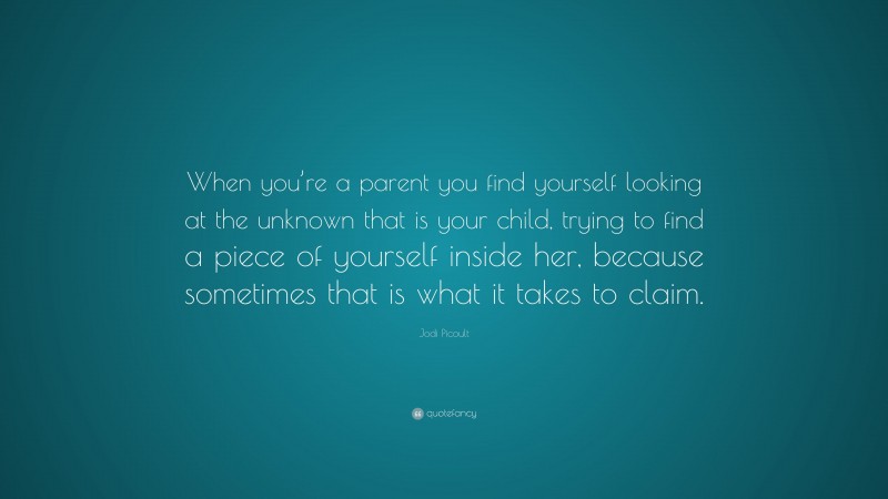 Jodi Picoult Quote: “When you’re a parent you find yourself looking at the unknown that is your child, trying to find a piece of yourself inside her, because sometimes that is what it takes to claim.”