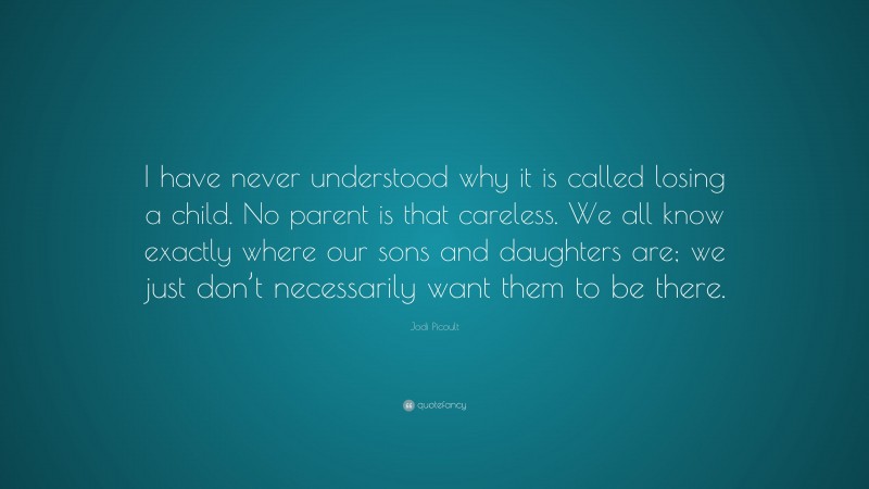 Jodi Picoult Quote: “I have never understood why it is called losing a child. No parent is that careless. We all know exactly where our sons and daughters are; we just don’t necessarily want them to be there.”
