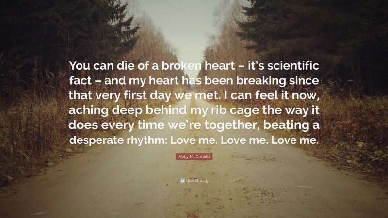 Abby McDonald Quote: “You can die of a broken heart – it’s scientific fact – and my heart has been breaking since that very first day we met. I can feel it now, aching deep behind my rib cage the way it does every time we’re together, beating a desperate rhythm: Love me. Love me. Love me.”