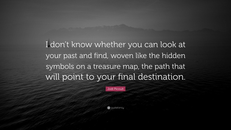 Jodi Picoult Quote: “I don’t know whether you can look at your past and find, woven like the hidden symbols on a treasure map, the path that will point to your final destination.”