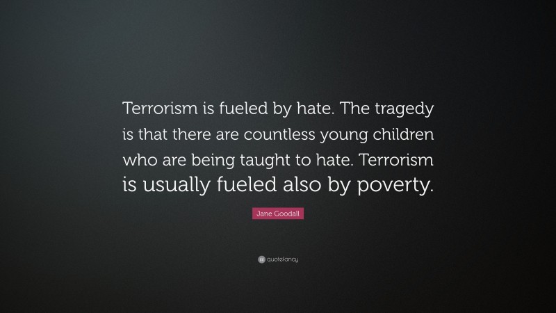 Jane Goodall Quote: “Terrorism is fueled by hate. The tragedy is that there are countless young children who are being taught to hate. Terrorism is usually fueled also by poverty.”