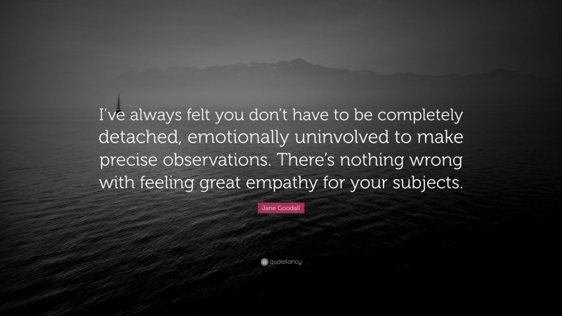 Jane Goodall Quote: “I’ve always felt you don’t have to be completely detached, emotionally uninvolved to make precise observations. There’s nothing wrong with feeling great empathy for your subjects.”