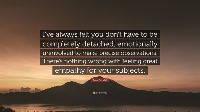 Jane Goodall Quote: “I’ve always felt you don’t have to be completely detached, emotionally uninvolved to make precise observations. There’s nothing wrong with feeling great empathy for your subjects.”
