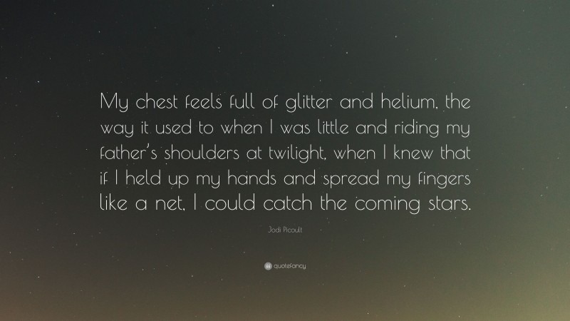Jodi Picoult Quote: “My chest feels full of glitter and helium, the way it used to when I was little and riding my father’s shoulders at twilight, when I knew that if I held up my hands and spread my fingers like a net, I could catch the coming stars.”