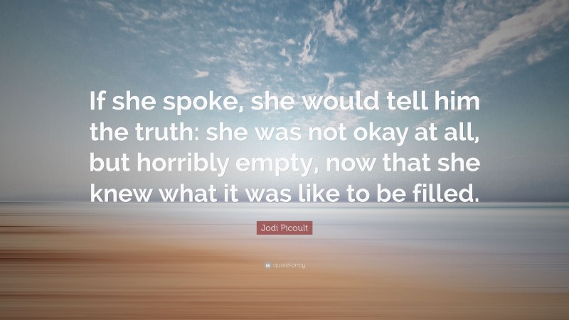 Jodi Picoult Quote: “If she spoke, she would tell him the truth: she was not okay at all, but horribly empty, now that she knew what it was like to be filled.”