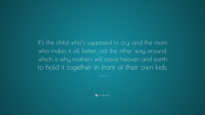Jodi Picoult Quote: “It’s the child who’s supposed to cry, and the mom who makes it all better, not the other way around, which is why mothers will move heaven and earth to hold it together in front of their own kids.”
