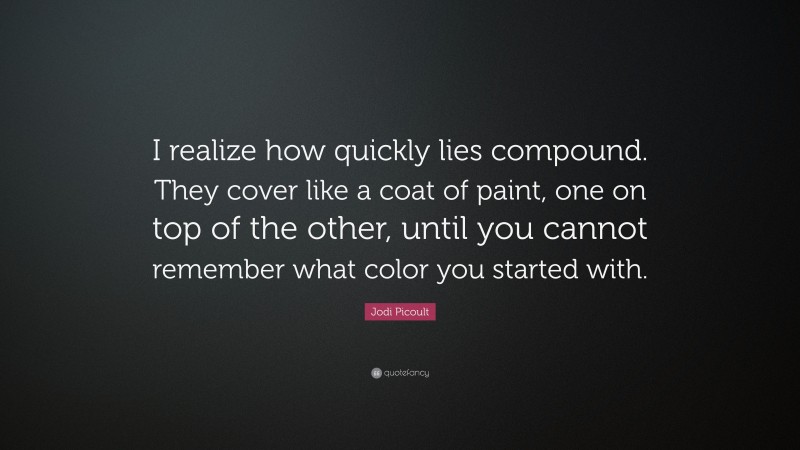 Jodi Picoult Quote: “I realize how quickly lies compound. They cover like a coat of paint, one on top of the other, until you cannot remember what color you started with.”