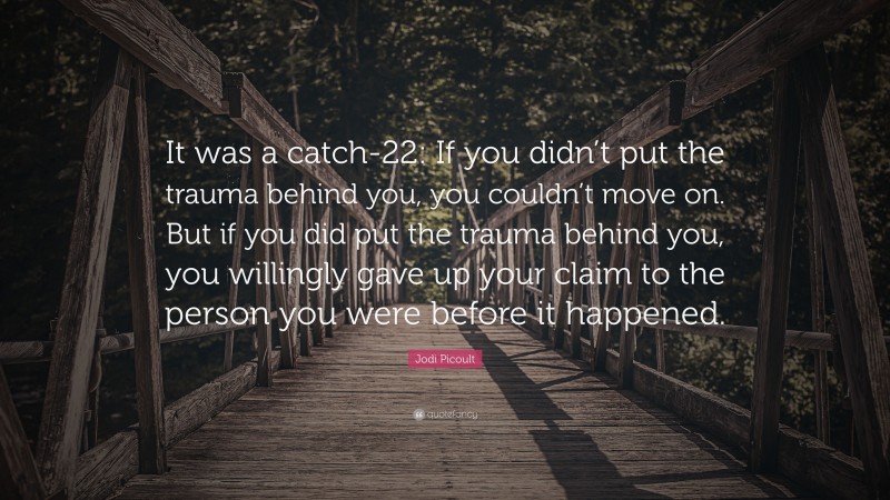 Jodi Picoult Quote: “It was a catch-22: If you didn’t put the trauma behind you, you couldn’t move on. But if you did put the trauma behind you, you willingly gave up your claim to the person you were before it happened.”