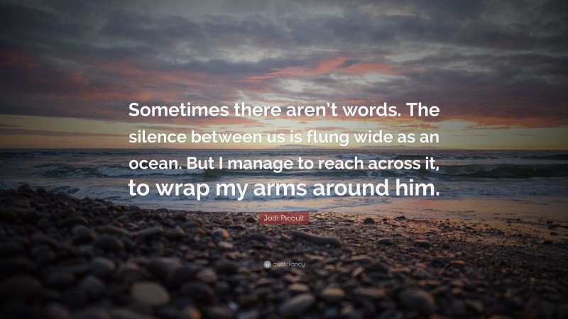Jodi Picoult Quote: “Sometimes there aren’t words. The silence between us is flung wide as an ocean. But I manage to reach across it, to wrap my arms around him.”