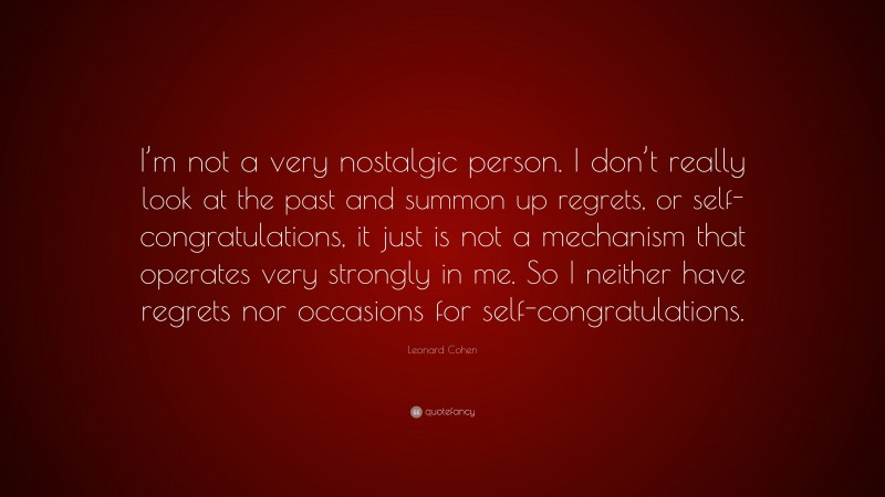 Leonard Cohen Quote: “I’m not a very nostalgic person. I don’t really look at the past and summon up regrets, or self-congratulations, it just is not a mechanism that operates very strongly in me. So I neither have regrets nor occasions for self-congratulations.”