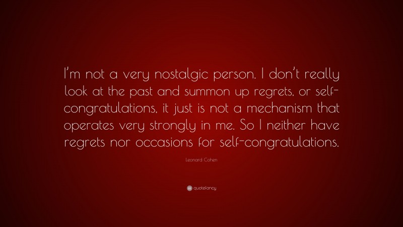 Leonard Cohen Quote: “I’m not a very nostalgic person. I don’t really look at the past and summon up regrets, or self-congratulations, it just is not a mechanism that operates very strongly in me. So I neither have regrets nor occasions for self-congratulations.”