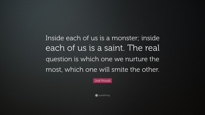 Jodi Picoult Quote: “Inside each of us is a monster; inside each of us is a saint. The real question is which one we nurture the most, which one will smite the other.”