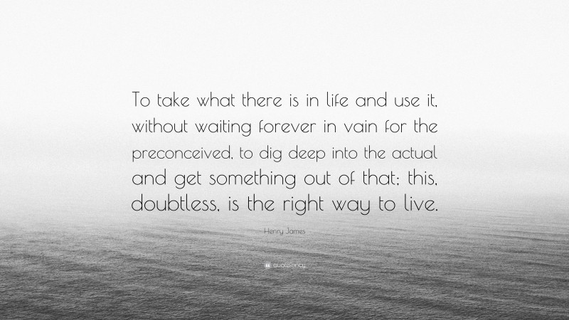 Henry James Quote: “To take what there is in life and use it, without waiting forever in vain for the preconceived, to dig deep into the actual and get something out of that; this, doubtless, is the right way to live.”