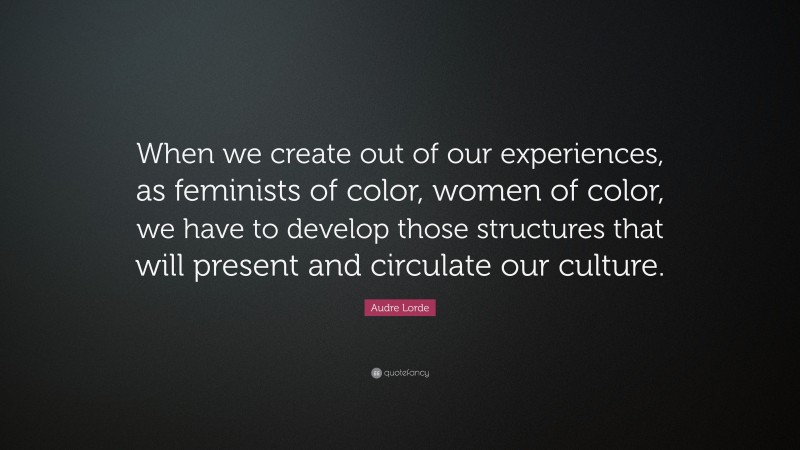 Audre Lorde Quote: “When we create out of our experiences, as feminists of color, women of color, we have to develop those structures that will present and circulate our culture.”