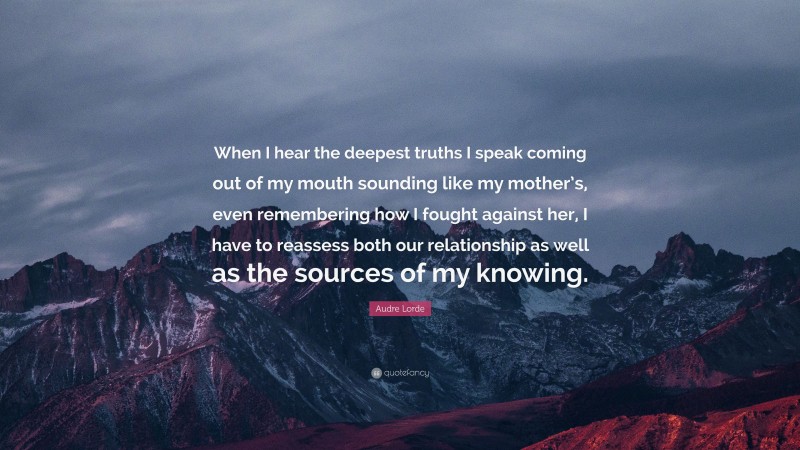 Audre Lorde Quote: “When I hear the deepest truths I speak coming out of my mouth sounding like my mother’s, even remembering how I fought against her, I have to reassess both our relationship as well as the sources of my knowing.”