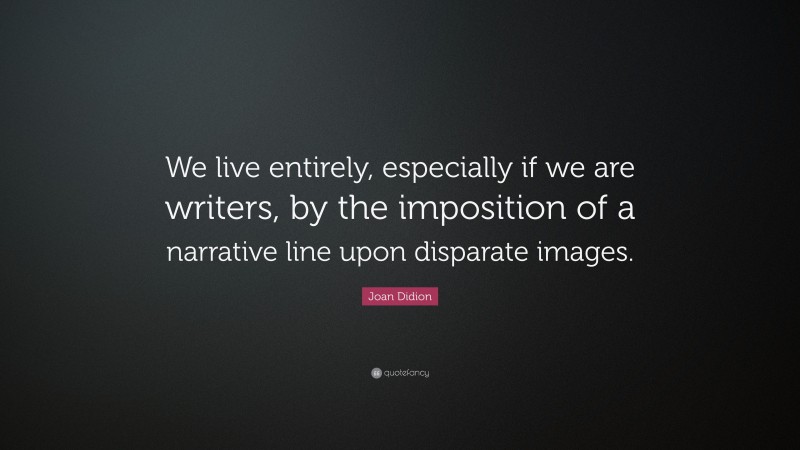 Joan Didion Quote: “We live entirely, especially if we are writers, by the imposition of a narrative line upon disparate images.”