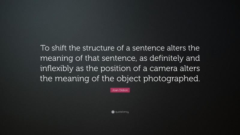 Joan Didion Quote: “To shift the structure of a sentence alters the meaning of that sentence, as definitely and inflexibly as the position of a camera alters the meaning of the object photographed.”