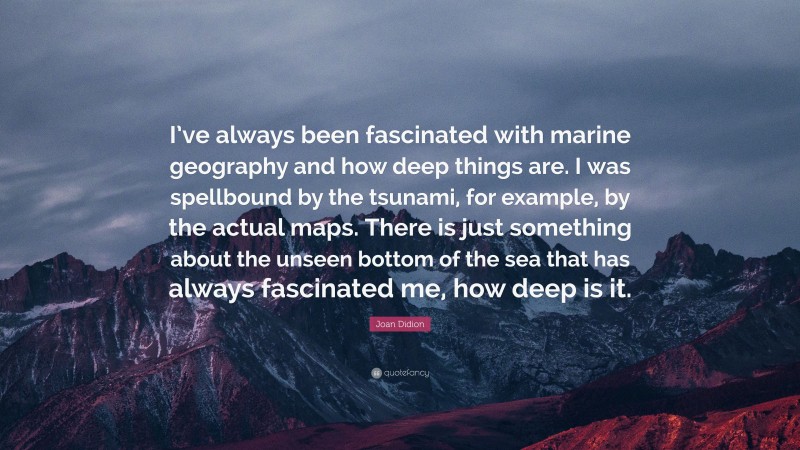 Joan Didion Quote: “I’ve always been fascinated with marine geography and how deep things are. I was spellbound by the tsunami, for example, by the actual maps. There is just something about the unseen bottom of the sea that has always fascinated me, how deep is it.”