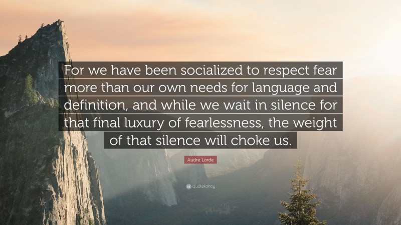 Audre Lorde Quote: “For we have been socialized to respect fear more than our own needs for language and definition, and while we wait in silence for that final luxury of fearlessness, the weight of that silence will choke us.”