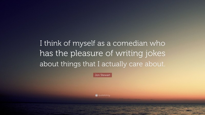 Jon Stewart Quote: “I think of myself as a comedian who has the pleasure of writing jokes about things that I actually care about.”