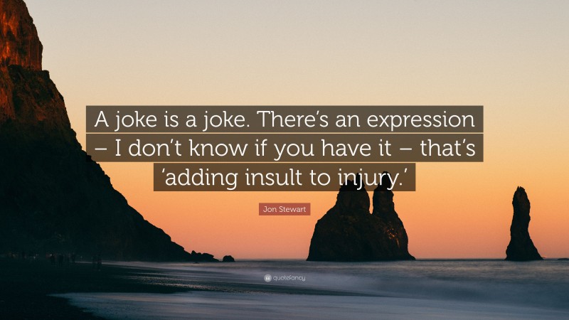 Jon Stewart Quote: “A joke is a joke. There’s an expression – I don’t know if you have it – that’s ‘adding insult to injury.’”
