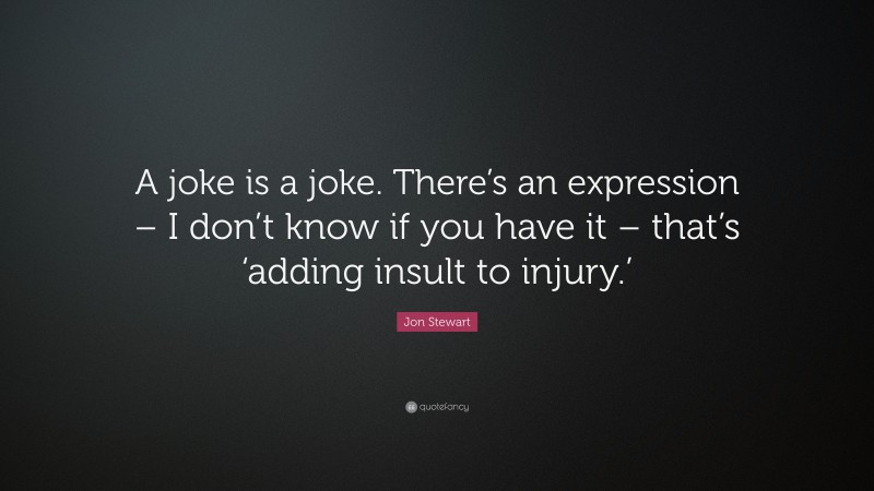 Jon Stewart Quote: “A joke is a joke. There’s an expression – I don’t know if you have it – that’s ‘adding insult to injury.’”