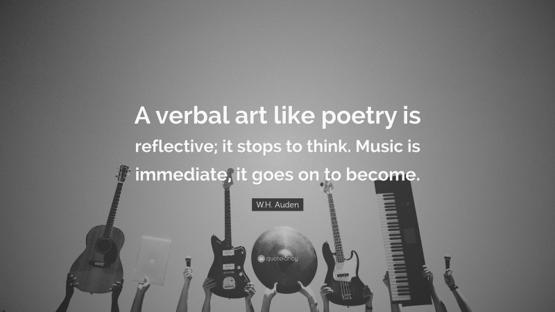 W.H. Auden Quote: “A verbal art like poetry is reflective; it stops to think. Music is immediate, it goes on to become.”