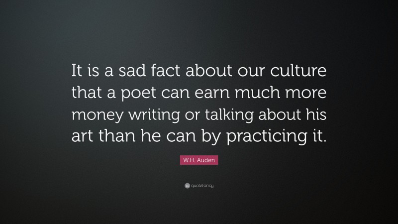 W.H. Auden Quote: “It is a sad fact about our culture that a poet can earn much more money writing or talking about his art than he can by practicing it.”