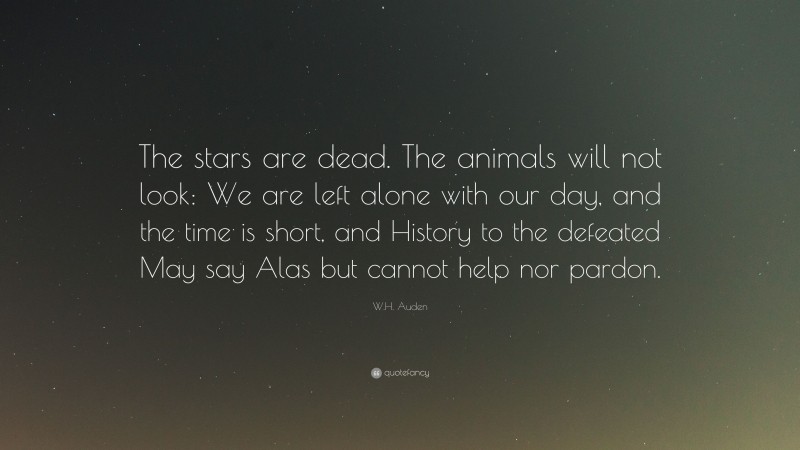 W.H. Auden Quote: “The stars are dead. The animals will not look: We are left alone with our day, and the time is short, and History to the defeated May say Alas but cannot help nor pardon.”
