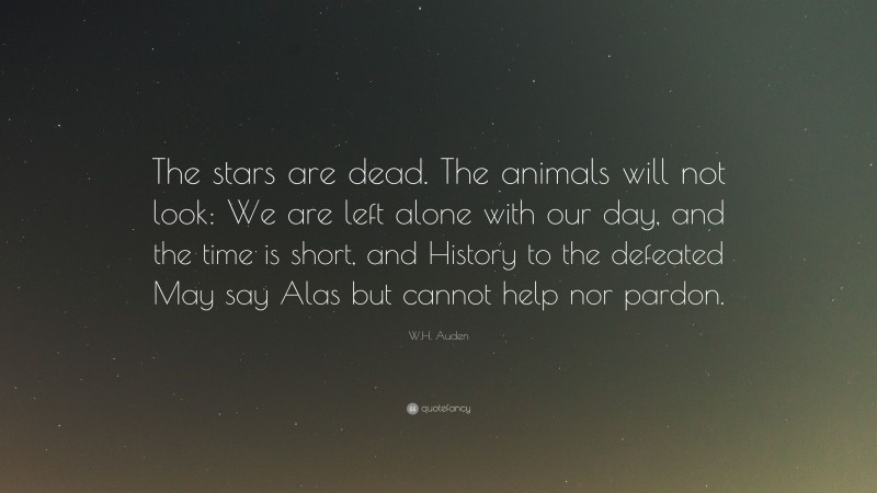 W.H. Auden Quote: “The stars are dead. The animals will not look: We are left alone with our day, and the time is short, and History to the defeated May say Alas but cannot help nor pardon.”