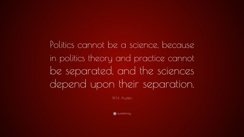 W.H. Auden Quote: “Politics cannot be a science, because in politics theory and practice cannot be separated, and the sciences depend upon their separation.”
