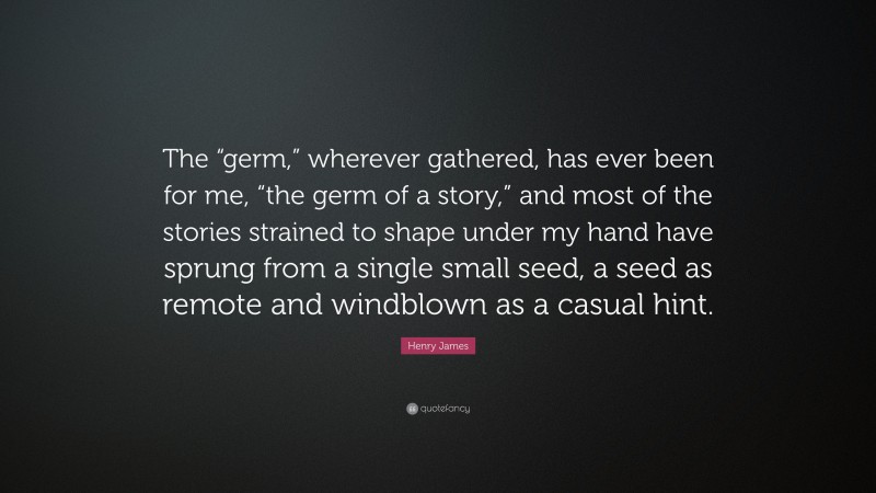 Henry James Quote: “The “germ,” wherever gathered, has ever been for me, “the germ of a story,” and most of the stories strained to shape under my hand have sprung from a single small seed, a seed as remote and windblown as a casual hint.”