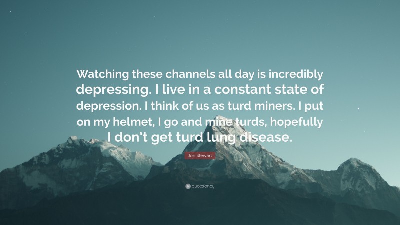 Jon Stewart Quote: “Watching these channels all day is incredibly depressing. I live in a constant state of depression. I think of us as turd miners. I put on my helmet, I go and mine turds, hopefully I don’t get turd lung disease.”