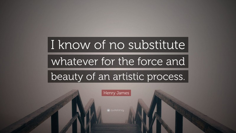 Henry James Quote: “I know of no substitute whatever for the force and beauty of an artistic process.”
