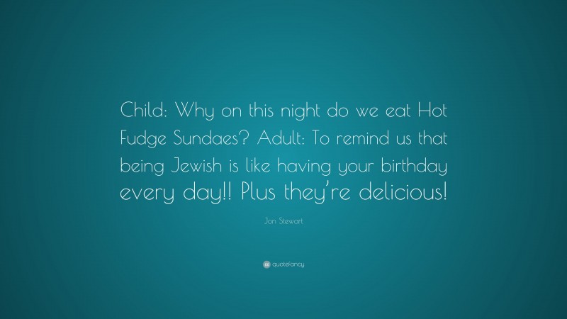 Jon Stewart Quote: “Child: Why on this night do we eat Hot Fudge Sundaes? Adult: To remind us that being Jewish is like having your birthday every day!! Plus they’re delicious!”