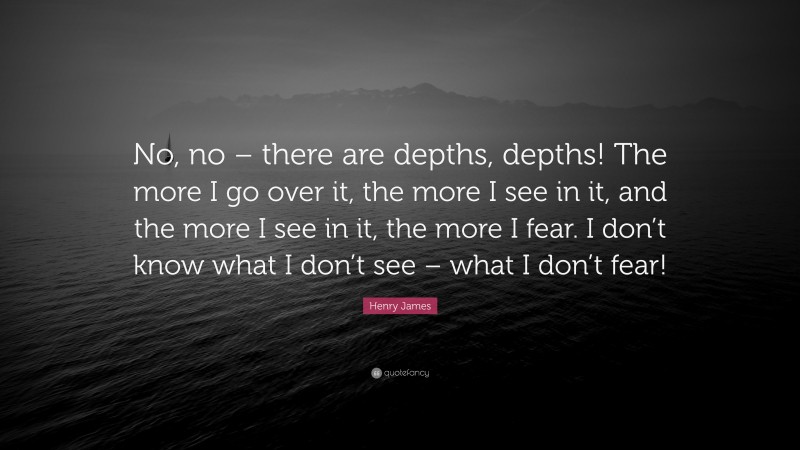 Henry James Quote: “No, no – there are depths, depths! The more I go over it, the more I see in it, and the more I see in it, the more I fear. I don’t know what I don’t see – what I don’t fear!”