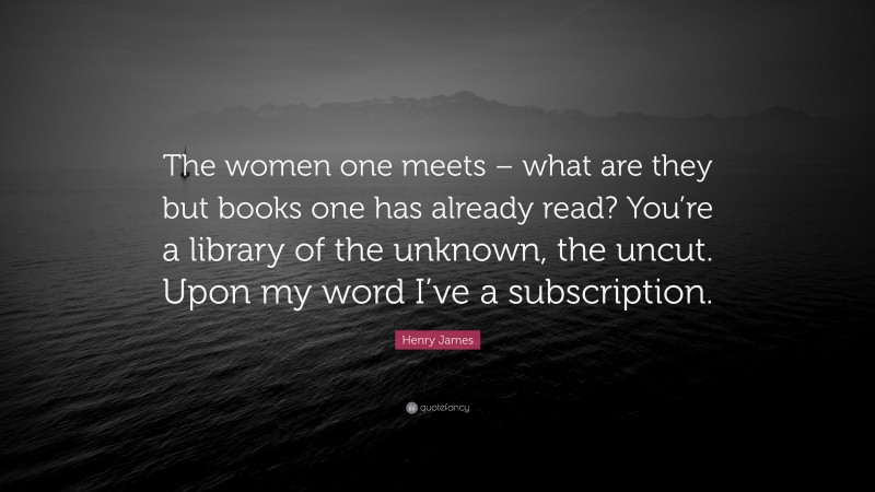 Henry James Quote: “The women one meets – what are they but books one has already read? You’re a library of the unknown, the uncut. Upon my word I’ve a subscription.”