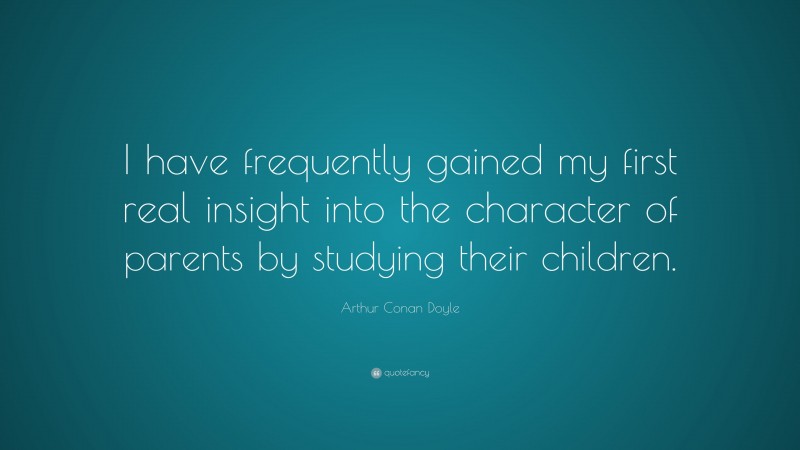 Arthur Conan Doyle Quote: “I have frequently gained my first real insight into the character of parents by studying their children.”