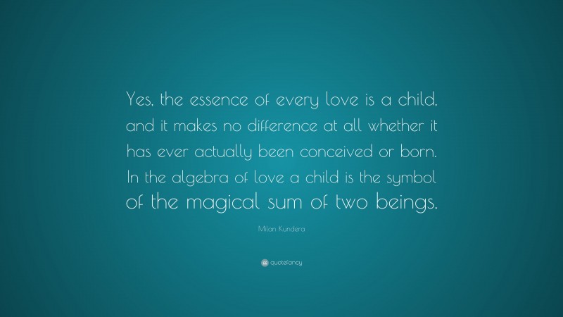 Milan Kundera Quote: “Yes, the essence of every love is a child, and it makes no difference at all whether it has ever actually been conceived or born. In the algebra of love a child is the symbol of the magical sum of two beings.”