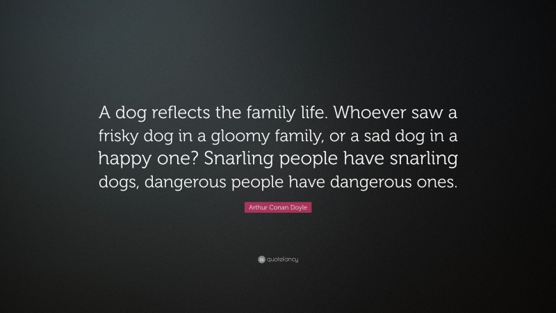 Arthur Conan Doyle Quote: “A dog reflects the family life. Whoever saw a frisky dog in a gloomy family, or a sad dog in a happy one? Snarling people have snarling dogs, dangerous people have dangerous ones.”