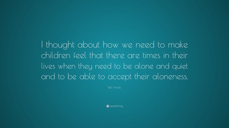 Bell Hooks Quote: “I thought about how we need to make children feel that there are times in their lives when they need to be alone and quiet and to be able to accept their aloneness.”