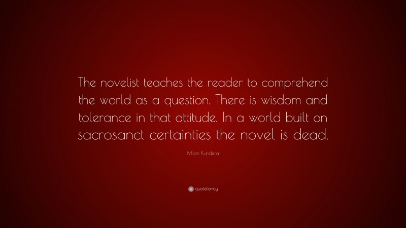 Milan Kundera Quote: “The novelist teaches the reader to comprehend the world as a question. There is wisdom and tolerance in that attitude. In a world built on sacrosanct certainties the novel is dead.”