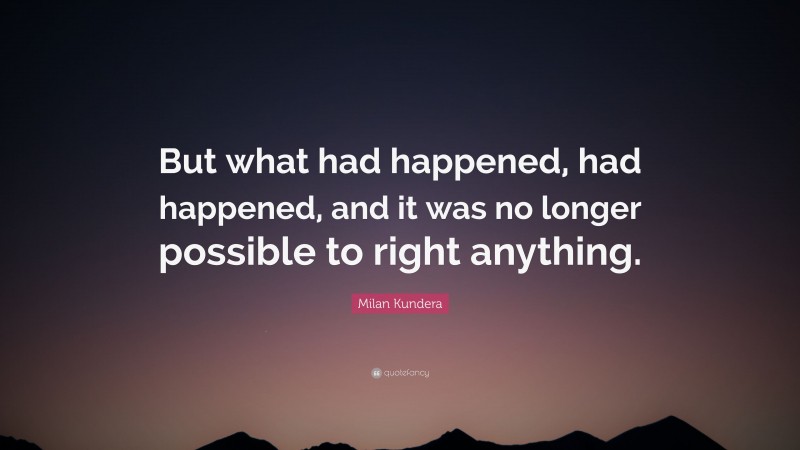 Milan Kundera Quote: “But what had happened, had happened, and it was no longer possible to right anything.”