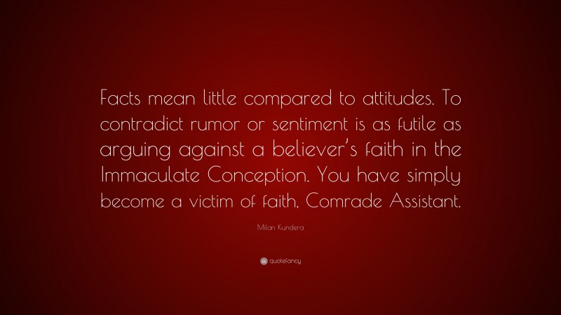 Milan Kundera Quote: “Facts mean little compared to attitudes. To contradict rumor or sentiment is as futile as arguing against a believer’s faith in the Immaculate Conception. You have simply become a victim of faith, Comrade Assistant.”