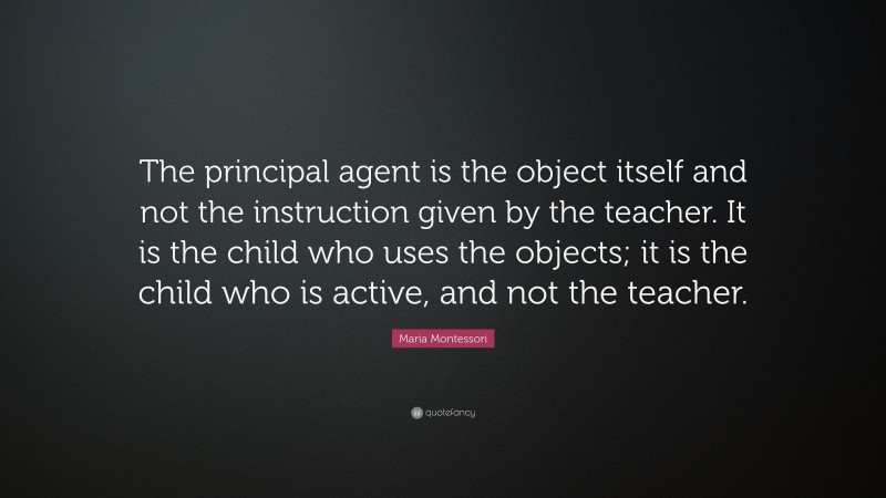 Maria Montessori Quote: “The principal agent is the object itself and not the instruction given by the teacher. It is the child who uses the objects; it is the child who is active, and not the teacher.”