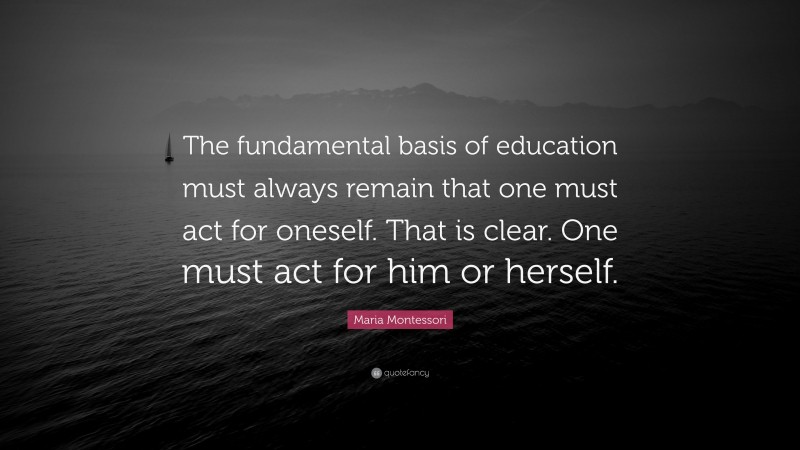 Maria Montessori Quote: “The fundamental basis of education must always remain that one must act for oneself. That is clear. One must act for him or herself.”