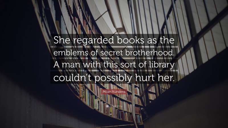 Milan Kundera Quote: “She regarded books as the emblems of secret brotherhood. A man with this sort of library couldn’t possibly hurt her.”